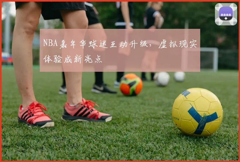 NBA嘉年华球迷互动升级，虚拟现实体验成新亮点