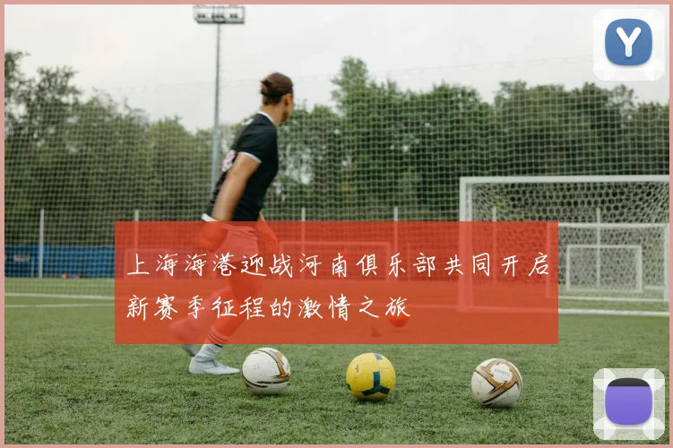 上海海港迎战河南俱乐部共同开启新赛季征程的激情之旅