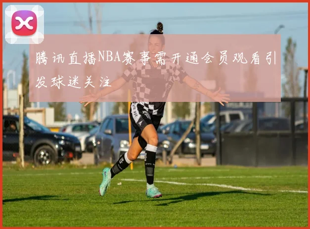 腾讯直播NBA赛事需开通会员观看引发球迷关注