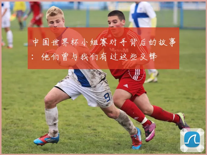 中国世界杯小组赛对手背后的故事：他们曾与我们有过这些交锋
